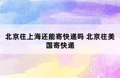 北京往上海还能寄快递吗 北京往美国寄快递